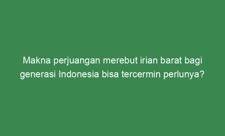 makna perjuangan merebut irian barat bagi generasi indonesia bisa tercermin perlunya