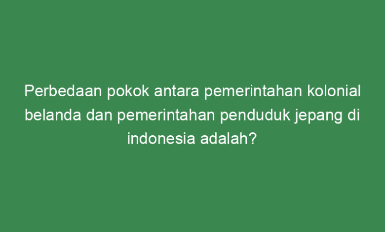 perbedaan pokok antara pemerintahan kolonial belanda dan pemerintahan penduduk jepang di indonesia adalah 21368
